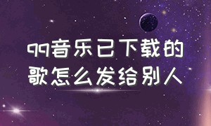 qq音乐已下载的歌怎么发给别人