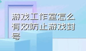 游戏工作室怎么有效防止游戏封号