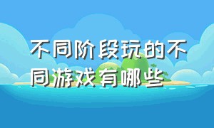 不同阶段玩的不同游戏有哪些