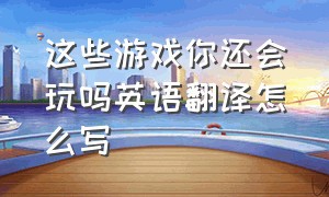 这些游戏你还会玩吗英语翻译怎么写