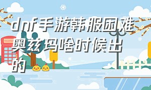 dnf手游韩服困难奥兹玛啥时候出的