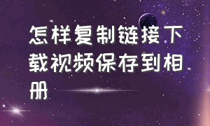 怎样复制链接下载视频保存到相册