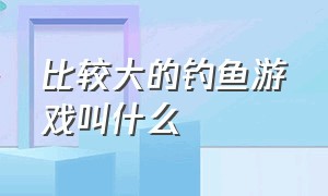 比较大的钓鱼游戏叫什么