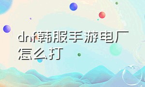 dnf韩服手游电厂怎么打