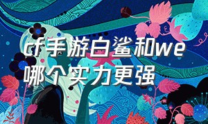 cf手游白鲨和we哪个实力更强