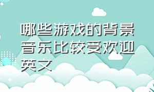 哪些游戏的背景音乐比较受欢迎英文