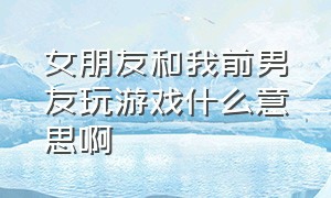 女朋友和我前男友玩游戏什么意思啊