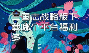 三国志战略版下载哪个平台福利多