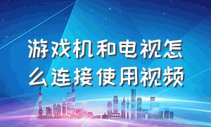 游戏机和电视怎么连接使用视频