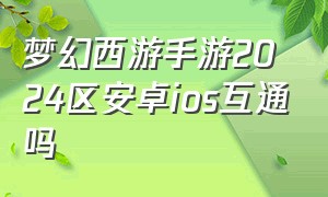 梦幻西游手游2024区安卓ios互通吗