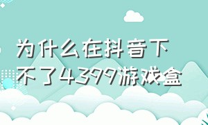 为什么在抖音下不了4399游戏盒