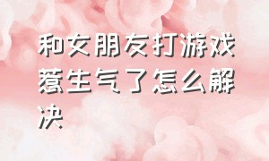 和女朋友打游戏惹生气了怎么解决