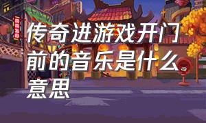 传奇进游戏开门前的音乐是什么意思