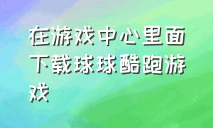 在游戏中心里面下载球球酷跑游戏