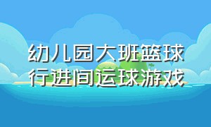 幼儿园大班篮球行进间运球游戏