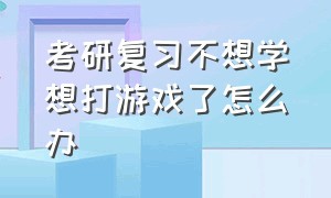 考研复习不想学想打游戏了怎么办