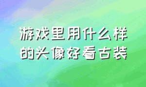 游戏里用什么样的头像好看古装