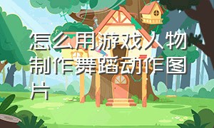 怎么用游戏人物制作舞蹈动作图片