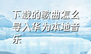 下载的歌曲怎么导入华为本地音乐