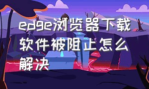 edge浏览器下载软件被阻止怎么解决