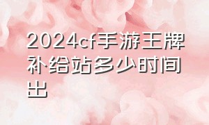 2024cf手游王牌补给站多少时间出