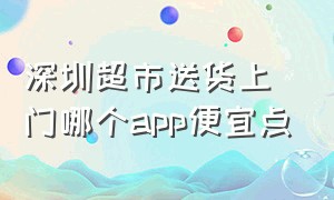 深圳超市送货上门哪个app便宜点