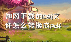 知网下载的caj文件怎么转换成pdf