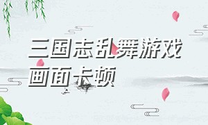 三国志乱舞游戏画面卡顿