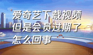 爱奇艺下载视频但是会员过期了怎么回事