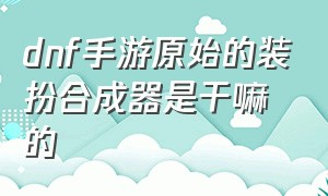 dnf手游原始的装扮合成器是干嘛的