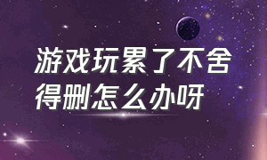 游戏玩累了不舍得删怎么办呀