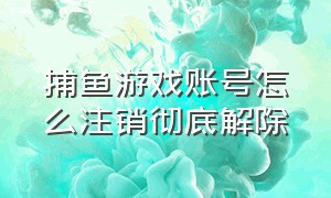 捕鱼游戏账号怎么注销彻底解除