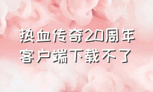 热血传奇20周年客户端下载不了