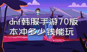 dnf韩服手游70版本冲多少钱能玩