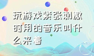 玩游戏紧张刺激时用的音乐叫什么来着