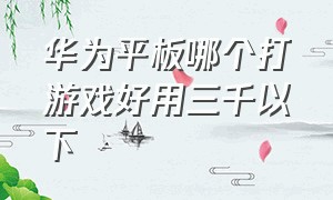 华为平板哪个打游戏好用三千以下