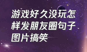 游戏好久没玩怎样发朋友圈句子图片搞笑