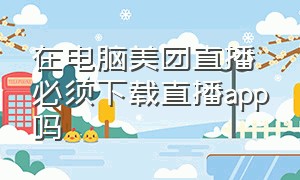 在电脑美团直播必须下载直播app吗