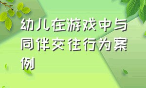 幼儿在游戏中与同伴交往行为案例