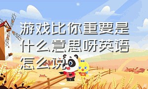 游戏比你重要是什么意思呀英语怎么说