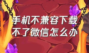 手机不兼容下载不了微信怎么办