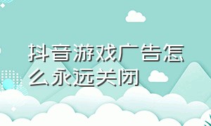 抖音游戏广告怎么永远关闭