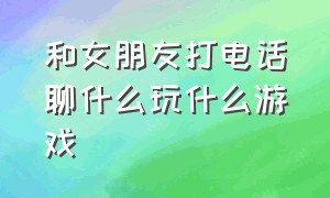 和女朋友打电话聊什么玩什么游戏