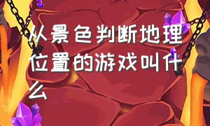 从景色判断地理位置的游戏叫什么