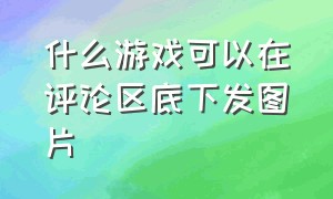 什么游戏可以在评论区底下发图片