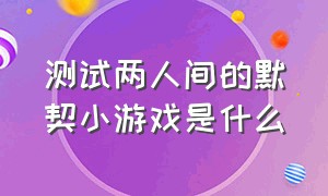 测试两人间的默契小游戏是什么