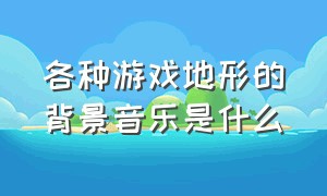 各种游戏地形的背景音乐是什么