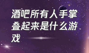 酒吧所有人手掌叠起来是什么游戏