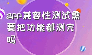 app兼容性测试需要把功能都测完吗