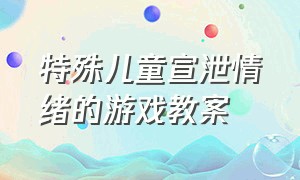 特殊儿童宣泄情绪的游戏教案